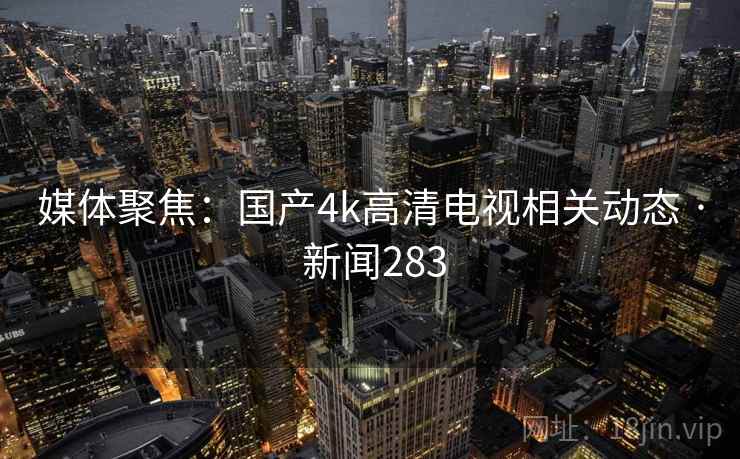 媒体聚焦：国产4k高清电视相关动态 · 新闻283
