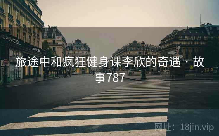 旅途中和疯狂健身课李欣的奇遇 · 故事787