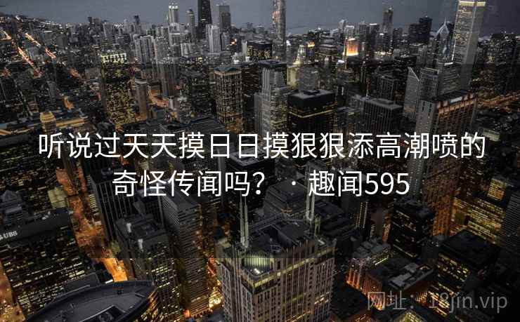 听说过天天摸日日摸狠狠添高潮喷的奇怪传闻吗? · 趣闻595