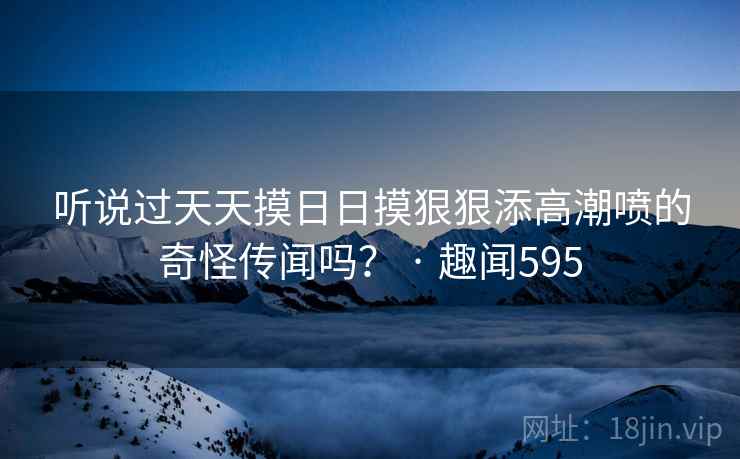 听说过天天摸日日摸狠狠添高潮喷的奇怪传闻吗? · 趣闻595