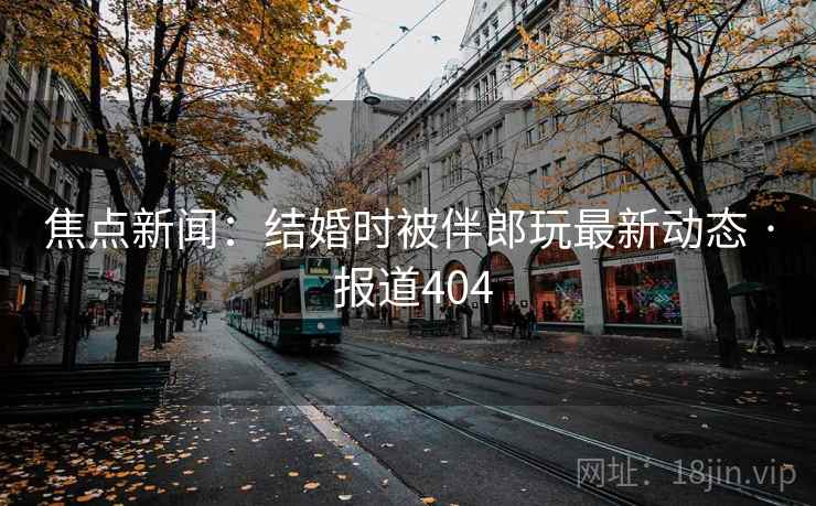 焦点新闻:结婚时被伴郎玩最新动态 · 报道404