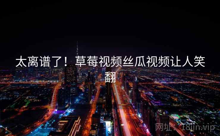 太离谱了！草莓视频丝瓜视频让人笑翻